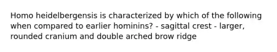 Homo heidelbergensis is characterized by which of the following when compared to earlier hominins? - sagittal crest - larger, rounded cranium and double arched brow ridge