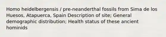 Homo heidelbergensis / pre-neanderthal fossils from Sima de los Huesos, Atapuerca, Spain Description of site; General demographic distribution; Health status of these ancient hominids