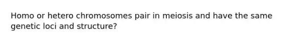 Homo or hetero chromosomes pair in meiosis and have the same genetic loci and structure?