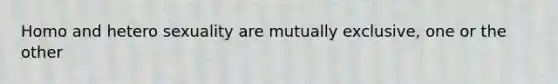 Homo and hetero sexuality are mutually exclusive, one or the other