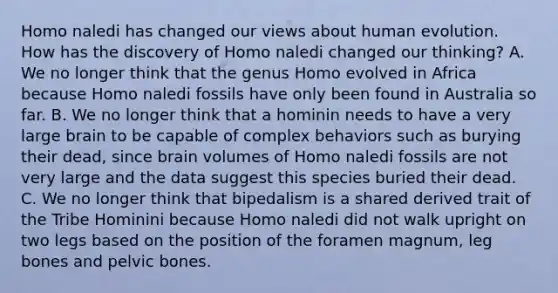 Homo naledi has changed our views about human evolution. How has the discovery of Homo naledi changed our thinking? A. We no longer think that the genus Homo evolved in Africa because Homo naledi fossils have only been found in Australia so far. B. We no longer think that a hominin needs to have a very large brain to be capable of complex behaviors such as burying their dead, since brain volumes of Homo naledi fossils are not very large and the data suggest this species buried their dead. C. We no longer think that bipedalism is a shared derived trait of the Tribe Hominini because Homo naledi did not walk upright on two legs based on the position of the foramen magnum, leg bones and pelvic bones.