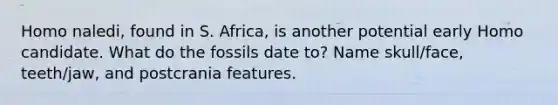 Homo naledi, found in S. Africa, is another potential early Homo candidate. What do the fossils date to? Name skull/face, teeth/jaw, and postcrania features.