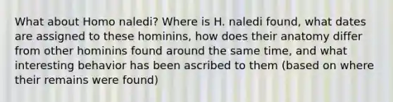 What about Homo naledi? Where is H. naledi found, what dates are assigned to these hominins, how does their anatomy differ from other hominins found around the same time, and what interesting behavior has been ascribed to them (based on where their remains were found)