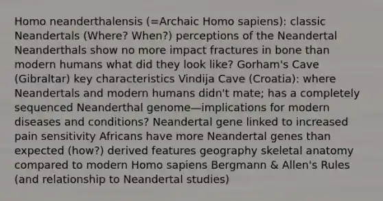 Homo neanderthalensis (=Archaic Homo sapiens): classic Neandertals (Where? When?) perceptions of the Neandertal Neanderthals show no more impact fractures in bone than modern humans what did they look like? Gorham's Cave (Gibraltar) key characteristics Vindija Cave (Croatia): where Neandertals and modern humans didn't mate; has a completely sequenced Neanderthal genome—implications for modern diseases and conditions? Neandertal gene linked to increased pain sensitivity Africans have more Neandertal genes than expected (how?) derived features geography skeletal anatomy compared to modern Homo sapiens Bergmann & Allen's Rules (and relationship to Neandertal studies)