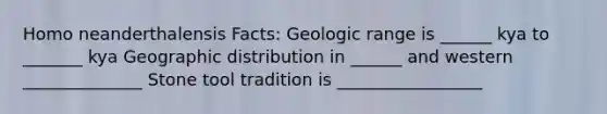 Homo neanderthalensis Facts: Geologic range is ______ kya to _______ kya Geographic distribution in ______ and western ______________ Stone tool tradition is _________________