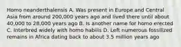 Homo neanderthalensis A. Was present in Europe and Central Asia from around 200,000 years ago and lived there until about 40,000 to 28,000 years ago B. Is another name for homo erected C. Interbred widely with homo habilis D. Left numerous fossilized remains in Africa dating back to about 3.5 million years ago