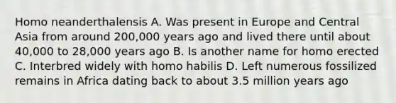 Homo neanderthalensis A. Was present in Europe and Central Asia from around 200,000 years ago and lived there until about 40,000 to 28,000 years ago B. Is another name for homo erected C. Interbred widely with <a href='https://www.questionai.com/knowledge/kG3hgw3hYa-homo-habilis' class='anchor-knowledge'>homo habilis</a> D. Left numerous fossilized remains in Africa dating back to about 3.5 million years ago