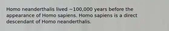 Homo neanderthalis lived ~100,000 years before the appearance of Homo sapiens. Homo sapiens is a direct descendant of Homo neanderthalis.