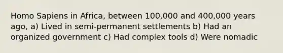 Homo Sapiens in Africa, between 100,000 and 400,000 years ago, a) Lived in semi-permanent settlements b) Had an organized government c) Had complex tools d) Were nomadic