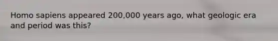 Homo sapiens appeared 200,000 years ago, what geologic era and period was this?