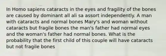 In Homo sapiens cataracts in the eyes and fragility of the bones are caused by dominant all ali sa assort independently. A man with cataracts and normal bones Mary's and woman without cataracts but fragile bones the man's father had normal eyes and the woman's father had normal bones. What is the probability that the first child of this couple will have cataracts but not fragile bones