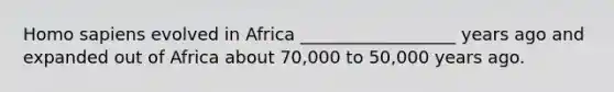 Homo sapiens evolved in Africa __________________ years ago and expanded out of Africa about 70,000 to 50,000 years ago.