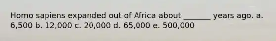 Homo sapiens expanded out of Africa about _______ years ago. a. 6,500 b. 12,000 c. 20,000 d. 65,000 e. 500,000