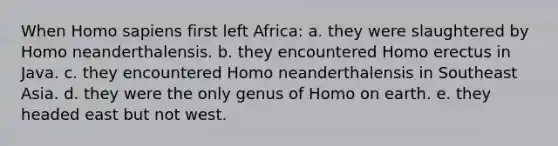 When <a href='https://www.questionai.com/knowledge/k9aqcXDhxN-homo-sapiens' class='anchor-knowledge'>homo sapiens</a> first left Africa: a. they were slaughtered by Homo neanderthalensis. b. they encountered <a href='https://www.questionai.com/knowledge/kI1ONx7LAC-homo-erectus' class='anchor-knowledge'>homo erectus</a> in Java. c. they encountered Homo neanderthalensis in Southeast Asia. d. they were the only genus of Homo on earth. e. they headed east but not west.