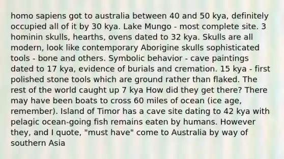 homo sapiens got to australia between 40 and 50 kya, definitely occupied all of it by 30 kya. Lake Mungo - most complete site. 3 hominin skulls, hearths, ovens dated to 32 kya. Skulls are all modern, look like contemporary Aborigine skulls sophisticated tools - bone and others. Symbolic behavior - cave paintings dated to 17 kya, evidence of burials and cremation. 15 kya - first polished stone tools which are ground rather than flaked. The rest of the world caught up 7 kya How did they get there? There may have been boats to cross 60 miles of ocean (ice age, remember). Island of Timor has a cave site dating to 42 kya with pelagic ocean-going fish remains eaten by humans. However they, and I quote, "must have" come to Australia by way of southern Asia