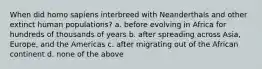 When did homo sapiens interbreed with Neanderthals and other extinct human populations? a. before evolving in Africa for hundreds of thousands of years b. after spreading across Asia, Europe, and the Americas c. after migrating out of the African continent d. none of the above