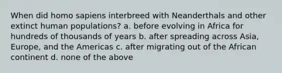 When did homo sapiens interbreed with Neanderthals and other extinct human populations? a. before evolving in Africa for hundreds of thousands of years b. after spreading across Asia, Europe, and the Americas c. after migrating out of the African continent d. none of the above