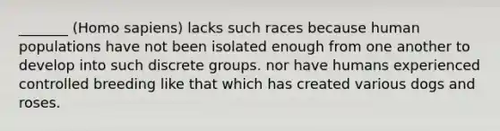 _______ (Homo sapiens) lacks such races because human populations have not been isolated enough from one another to develop into such discrete groups. nor have humans experienced controlled breeding like that which has created various dogs and roses.