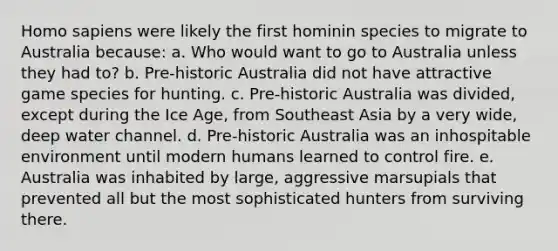 Homo sapiens were likely the first hominin species to migrate to Australia because: a. Who would want to go to Australia unless they had to? b. Pre-historic Australia did not have attractive game species for hunting. c. Pre-historic Australia was divided, except during the Ice Age, from Southeast Asia by a very wide, deep water channel. d. Pre-historic Australia was an inhospitable environment until modern humans learned to control fire. e. Australia was inhabited by large, aggressive marsupials that prevented all but the most sophisticated hunters from surviving there.