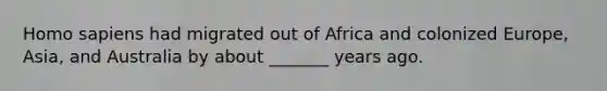 Homo sapiens had migrated out of Africa and colonized Europe, Asia, and Australia by about _______ years ago.