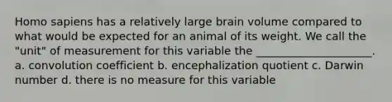 Homo sapiens has a relatively large brain volume compared to what would be expected for an animal of its weight. We call the "unit" of measurement for this variable the _____________________. a. convolution coefficient b. encephalization quotient c. Darwin number d. there is no measure for this variable