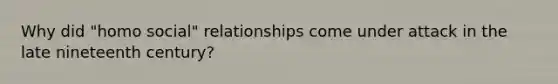 Why did "homo social" relationships come under attack in the late nineteenth century?