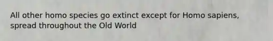 All other homo species go extinct except for <a href='https://www.questionai.com/knowledge/k9aqcXDhxN-homo-sapiens' class='anchor-knowledge'>homo sapiens</a>, spread throughout the Old World