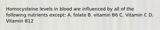 Homocysteine levels in blood are influenced by all of the following nutrients except: A. folate B. vitamin B6 C. Vitamin C D. Vitamin B12