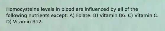 Homocysteine levels in blood are influenced by all of the following nutrients except: A) Folate. B) Vitamin B6. C) Vitamin C. D) Vitamin B12.