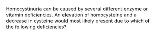 Homocystinuria can be caused by several different enzyme or vitamin deficiencies. An elevation of homocysteine and a decrease in cysteine would most likely present due to which of the following deficiencies?