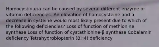 Homocystinuria can be caused by several different enzyme or vitamin deficiencies. An elevation of homocysteine and a decrease in cysteine would most likely present due to which of the following deficiencies? Loss of function of methionine synthase Loss of function of cystathionine-β synthase Cobalamin deficiency Tetrahydrobiopterin (BH4) deficiency