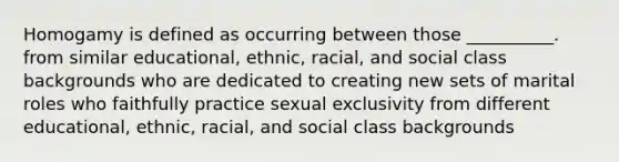 Homogamy is defined as occurring between those __________. from similar educational, ethnic, racial, and social class backgrounds who are dedicated to creating new sets of marital roles who faithfully practice sexual exclusivity from different educational, ethnic, racial, and social class backgrounds