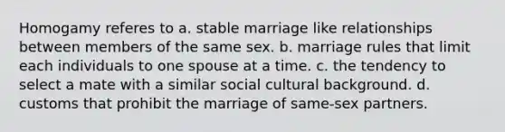 Homogamy referes to a. stable marriage like relationships between members of the same sex. b. marriage rules that limit each individuals to one spouse at a time. c. the tendency to select a mate with a similar social cultural background. d. customs that prohibit the marriage of same-sex partners.