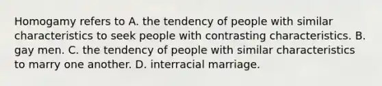 Homogamy refers to A. the tendency of people with similar characteristics to seek people with contrasting characteristics. B. gay men. C. the tendency of people with similar characteristics to marry one another. D. interracial marriage.