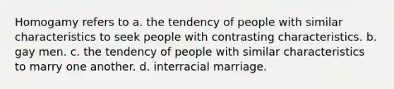 Homogamy refers to a. the tendency of people with similar characteristics to seek people with contrasting characteristics. b. gay men. c. the tendency of people with similar characteristics to marry one another. d. interracial marriage.