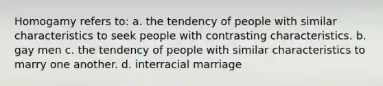 Homogamy refers to: a. the tendency of people with similar characteristics to seek people with contrasting characteristics. b. gay men c. the tendency of people with similar characteristics to marry one another. d. interracial marriage