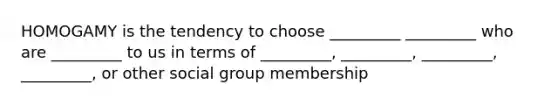 HOMOGAMY is the tendency to choose _________ _________ who are _________ to us in terms of _________, _________, _________, _________, or other social group membership