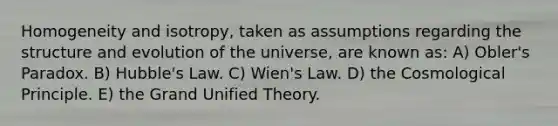 Homogeneity and isotropy, taken as assumptions regarding the structure and evolution of the universe, are known as: A) Obler's Paradox. B) Hubble's Law. C) Wien's Law. D) the Cosmological Principle. E) the Grand Unified Theory.