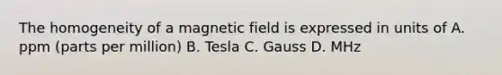 The homogeneity of a magnetic field is expressed in units of A. ppm (parts per million) B. Tesla C. Gauss D. MHz