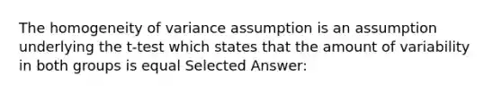 The homogeneity of variance assumption is an assumption underlying the t-test which states that the amount of variability in both groups is equal Selected Answer: