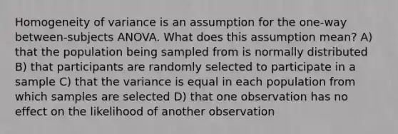 Homogeneity of variance is an assumption for the one-way between-subjects ANOVA. What does this assumption mean? A) that the population being sampled from is normally distributed B) that participants are randomly selected to participate in a sample C) that the variance is equal in each population from which samples are selected D) that one observation has no effect on the likelihood of another observation