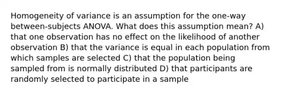 Homogeneity of variance is an assumption for the one-way between-subjects ANOVA. What does this assumption mean? A) that one observation has no effect on the likelihood of another observation B) that the variance is equal in each population from which samples are selected C) that the population being sampled from is normally distributed D) that participants are randomly selected to participate in a sample