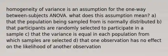 homogeneity of variance is an assumption for the one-way between-subjects ANOVA. what does this assumption mean? a) that the population being sampled from is normally distributed b) that participants are randomly selected to participate in a sample c) that the variance is equal in each population from which samples are selected d) that one observation has no effect on the likelihood of another observation