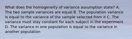 What does the homogeneity of variance assumption state? A. The two sample variances are equal B. The population variance is equal to the variance of the sample selected from it C. The variance must stay constant for each subject in the experiment D. The variance in one population is equal to the variance in another population