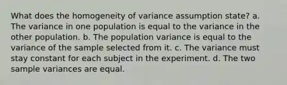 What does the homogeneity of variance assumption state? a. The variance in one population is equal to the variance in the other population. b. The population variance is equal to the variance of the sample selected from it. c. The variance must stay constant for each subject in the experiment. d. The two <a href='https://www.questionai.com/knowledge/kKPm4DaUPs-sample-variance' class='anchor-knowledge'>sample variance</a>s are equal.