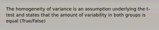 The homogeneity of variance is an assumption underlying the t-test and states that the amount of variability in both groups is equal (True/False)