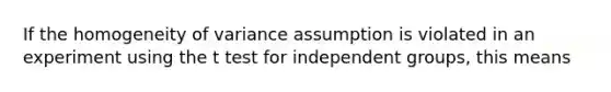 If the homogeneity of variance assumption is violated in an experiment using the t test for independent groups, this means