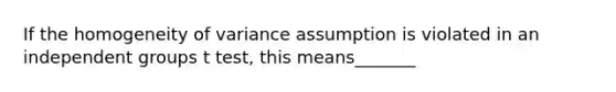 If the homogeneity of variance assumption is violated in an independent groups t test, this means_______