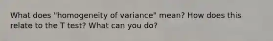 What does "homogeneity of variance" mean? How does this relate to the T test? What can you do?