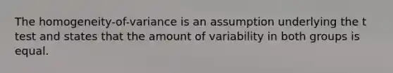 The homogeneity-of-variance is an assumption underlying the t test and states that the amount of variability in both groups is equal.